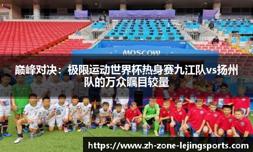 巅峰对决：极限运动世界杯热身赛九江队vs扬州队的万众瞩目较量